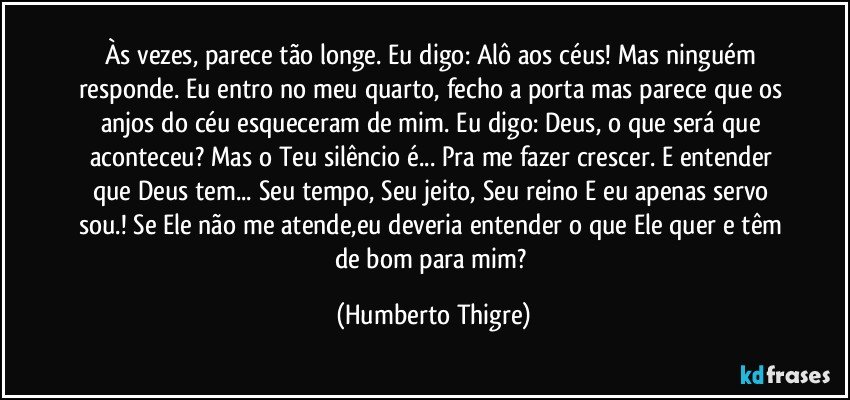 Às vezes, parece tão longe. Eu digo: Alô aos céus! Mas ninguém responde. Eu entro no meu quarto, fecho a porta mas parece que os anjos do céu esqueceram de mim. Eu digo: Deus, o que será que aconteceu? Mas o Teu silêncio é... Pra me fazer crescer. E entender que Deus tem... Seu tempo, Seu jeito, Seu reino E eu apenas servo sou.! Se Ele não me atende,eu deveria entender o que Ele quer e têm de bom para mim? (Humberto Thigre)