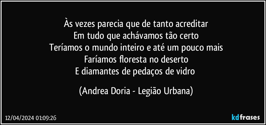 Às vezes parecia que de tanto acreditar
Em tudo que achávamos tão certo
Teríamos o mundo inteiro e até um pouco mais
Faríamos floresta no deserto
E diamantes de pedaços de vidro (Andrea Doria - Legião Urbana)