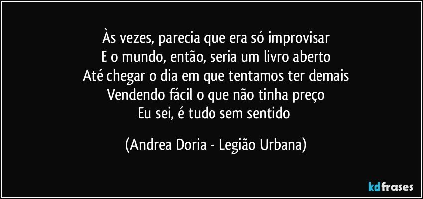 Às vezes, parecia que era só improvisar
E o mundo, então, seria um livro aberto
Até chegar o dia em que tentamos ter demais
Vendendo fácil o que não tinha preço
Eu sei, é tudo sem sentido (Andrea Doria - Legião Urbana)