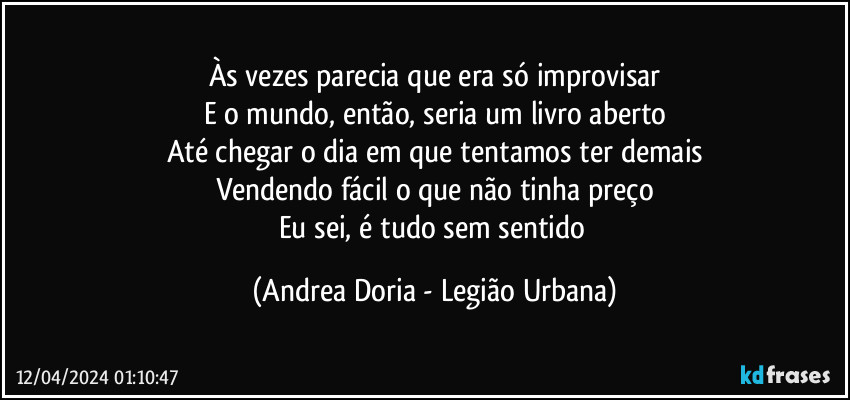 Às vezes parecia que era só improvisar
E o mundo, então, seria um livro aberto
Até chegar o dia em que tentamos ter demais
Vendendo fácil o que não tinha preço
Eu sei, é tudo sem sentido (Andrea Doria - Legião Urbana)