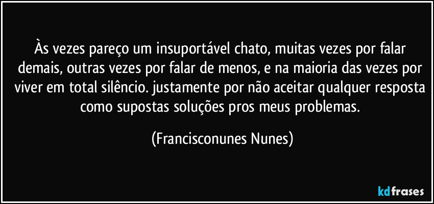Às vezes pareço um insuportável chato, muitas vezes por falar demais, outras vezes por falar de menos, e na maioria das vezes por viver em total silêncio. justamente por não aceitar qualquer resposta como supostas soluções pros meus problemas. (Francisconunes Nunes)