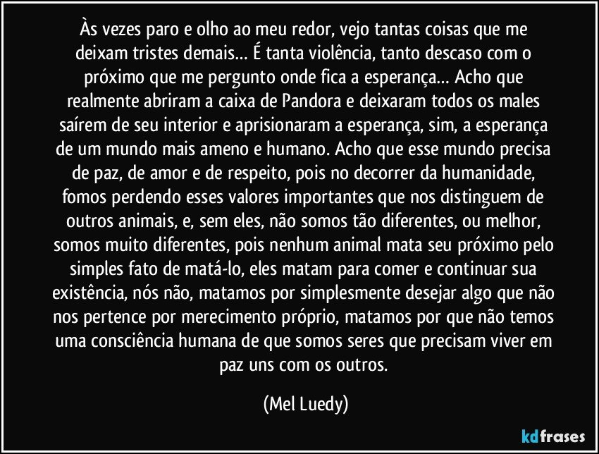 Às vezes paro e olho ao meu redor, vejo tantas coisas que me deixam tristes demais… É tanta violência, tanto descaso com o próximo que me pergunto onde fica a esperança… Acho que realmente abriram a caixa de Pandora e deixaram todos os males saírem de seu interior e aprisionaram a esperança, sim, a esperança de um mundo mais ameno e humano. Acho que esse mundo precisa de paz, de amor e de respeito, pois no decorrer da humanidade, fomos perdendo esses valores importantes que nos distinguem de outros animais, e, sem eles, não somos tão diferentes, ou melhor, somos muito diferentes, pois nenhum animal mata seu próximo pelo simples fato de matá-lo, eles matam para comer e continuar sua existência, nós não, matamos por simplesmente desejar algo que não nos pertence por merecimento próprio, matamos por que não temos uma consciência humana de que somos seres que precisam viver em paz uns com os outros. (Mel Luedy)
