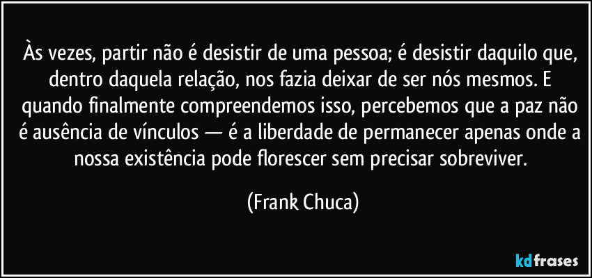 Às vezes, partir não é desistir de uma pessoa; é desistir daquilo que, dentro daquela relação, nos fazia deixar de ser nós mesmos. E quando finalmente compreendemos isso, percebemos que a paz não é ausência de vínculos — é a liberdade de permanecer apenas onde a nossa existência pode florescer sem precisar sobreviver. (Frank Chuca)