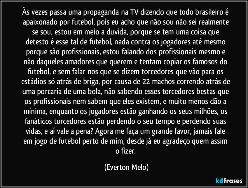 Às vezes passa uma propaganda na TV dizendo que todo brasileiro é apaixonado por futebol, pois eu acho que não sou não sei realmente se sou, estou em meio a duvida, porque se tem uma coisa que detesto é esse tal de futebol, nada contra os jogadores até mesmo porque são profissionais, estou falando dos profissionais mesmo e não daqueles amadores que querem e tentam copiar os famosos do futebol, e sem falar nos que se dizem torcedores que vão para os estádios só atrás de briga, por causa de 22 machos correndo atrás de uma porcaria de uma bola, não sabendo esses torcedores bestas que os profissionais nem sabem que eles existem, e muito menos dão a mínima, enquanto os jogadores estão ganhando os seus milhões, os fanáticos torcedores estão perdendo o seu tempo e perdendo suas vidas, e aí vale a pena? Agora me faça um grande favor, jamais fale em jogo de futebol perto de mim, desde já eu agradeço quem assim o fizer. (Everton Melo)