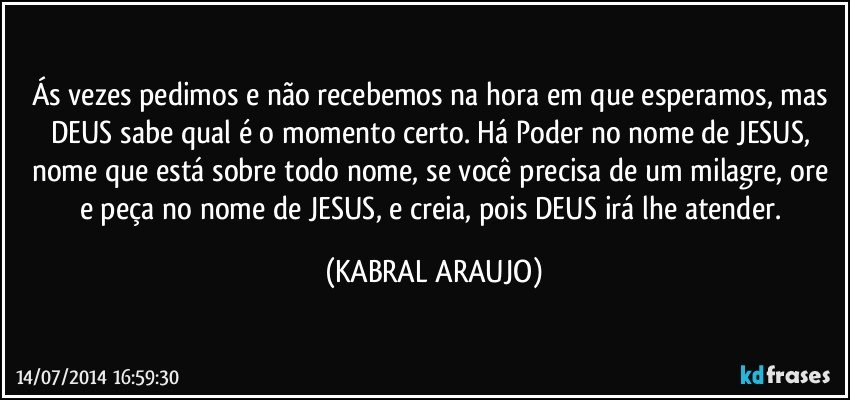 Ás vezes pedimos e não recebemos na hora em que esperamos, mas DEUS sabe qual é o momento certo. Há Poder no nome de JESUS, nome que está sobre todo nome, se você precisa de um milagre, ore e peça no nome de JESUS, e creia, pois DEUS irá lhe atender. (KABRAL ARAUJO)