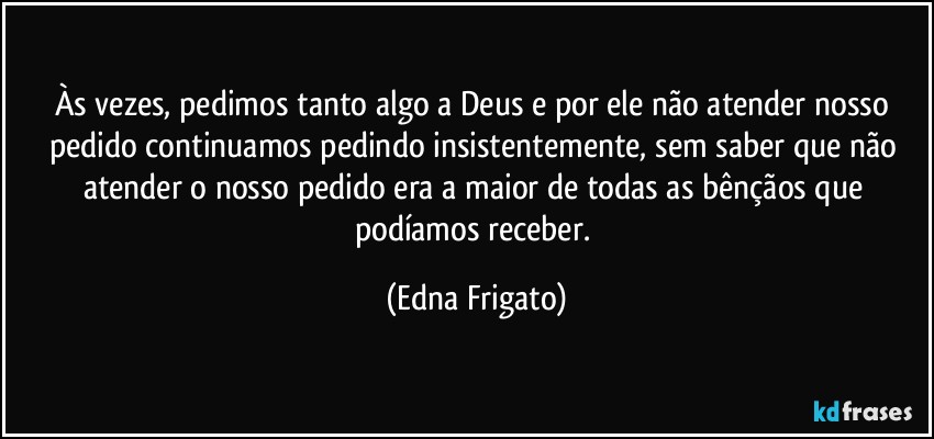 Às vezes, pedimos tanto algo a Deus e por ele não atender nosso pedido continuamos pedindo insistentemente, sem saber que não atender o nosso pedido era a maior de todas as bênçãos que podíamos receber. (Edna Frigato)