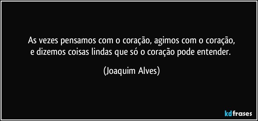 As vezes pensamos com o coração, agimos com o coração,
e dizemos coisas lindas que só o coração pode entender. (Joaquim Alves)