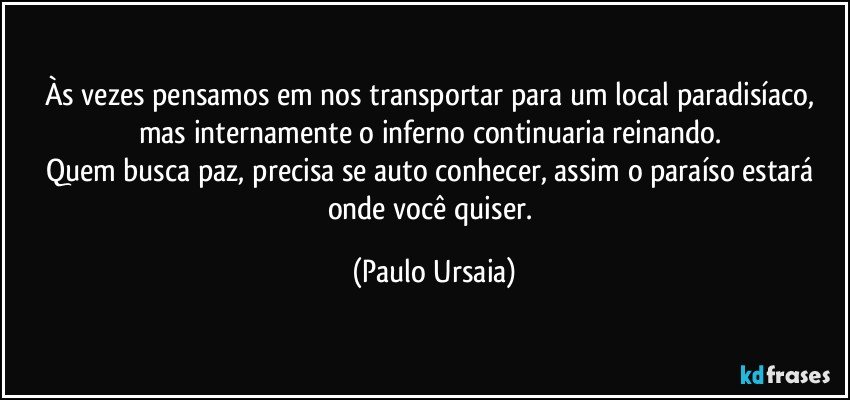 Às vezes pensamos em nos transportar para um local paradisíaco, mas internamente o inferno continuaria reinando. 
Quem busca paz, precisa se auto conhecer, assim o paraíso estará onde você quiser. (Paulo Ursaia)