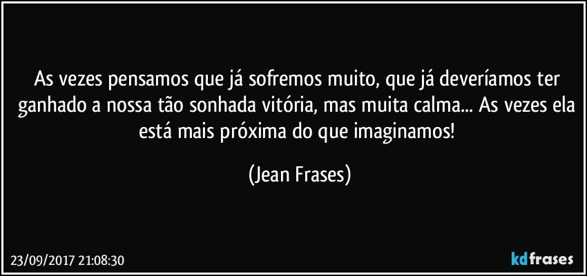 As vezes pensamos que já sofremos muito, que já deveríamos ter ganhado a nossa tão sonhada vitória, mas muita calma... As vezes ela está mais próxima do que imaginamos! (Jean Frases)