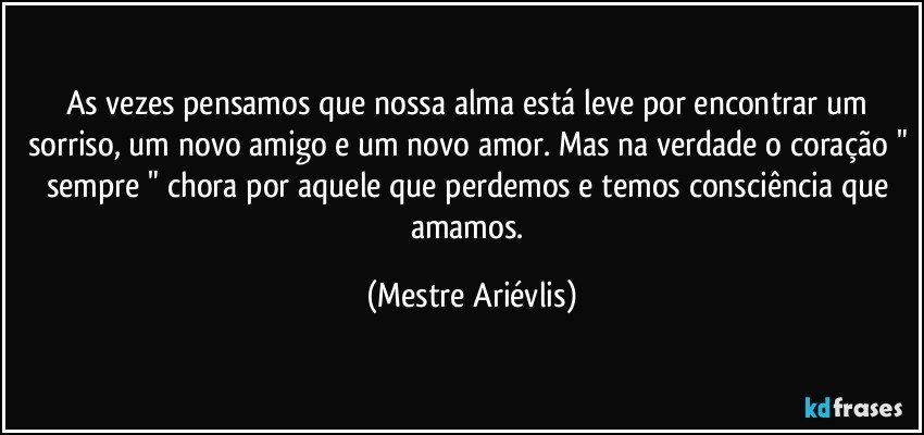 As vezes pensamos que nossa alma está leve por encontrar um sorriso, um novo amigo e um novo amor. Mas na verdade o coração " sempre " chora por aquele que perdemos e temos consciência que amamos. (Mestre Ariévlis)