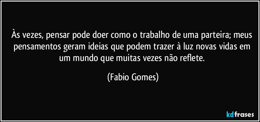 Às vezes, pensar pode doer como o trabalho de uma parteira; meus pensamentos geram ideias que podem trazer à luz novas vidas em um mundo que muitas vezes não reflete. (Fabio Gomes)