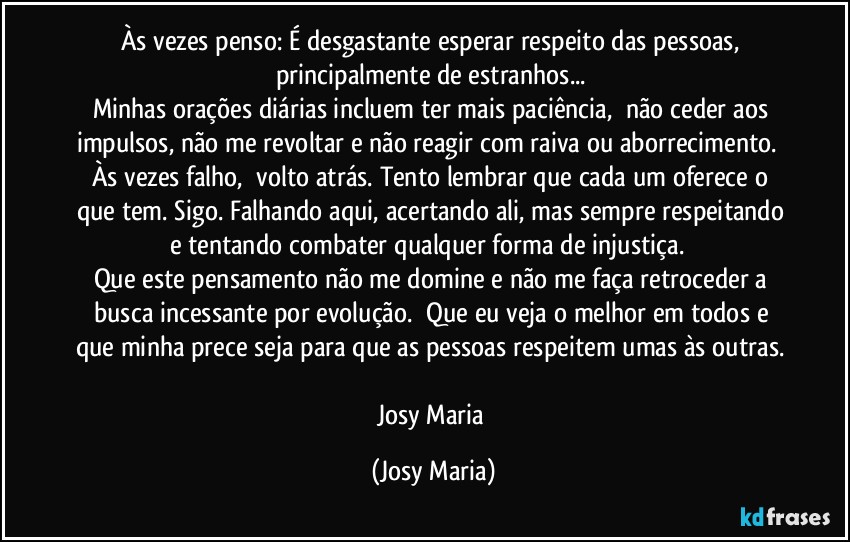 Às vezes penso: É desgastante esperar respeito das pessoas, principalmente de estranhos... 
Minhas orações diárias incluem ter mais paciência,  não ceder aos impulsos, não me revoltar e não reagir com raiva ou aborrecimento.  Às vezes falho,  volto atrás. Tento lembrar que cada um oferece o que tem. Sigo. Falhando aqui, acertando ali, mas sempre respeitando e tentando combater qualquer forma de injustiça.  
Que este pensamento não me domine e não me faça retroceder a busca incessante por evolução.  Que eu veja o melhor em todos e que minha prece seja para que as pessoas respeitem umas às outras. 

Josy Maria (Josy Maria)