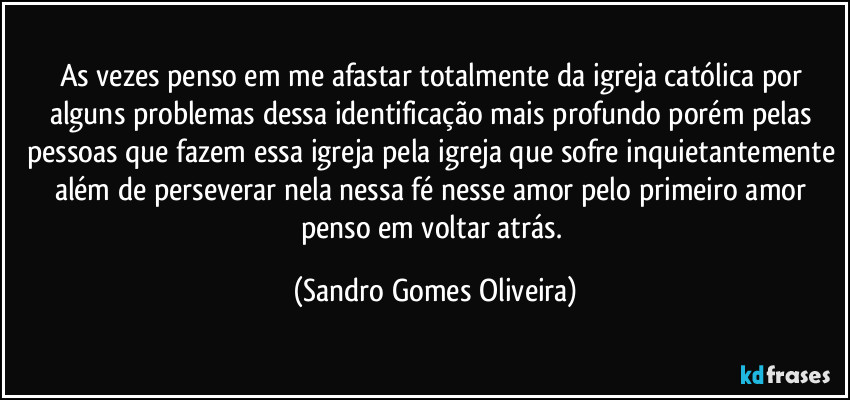 As vezes penso em me afastar totalmente da igreja católica por alguns problemas dessa identificação mais profundo porém pelas pessoas que fazem essa igreja pela igreja que sofre inquietantemente além de perseverar nela nessa fé nesse amor pelo primeiro amor penso em voltar atrás. (Sandro Gomes Oliveira)