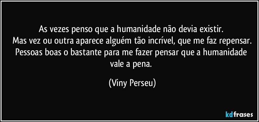 As vezes penso que a humanidade não devia existir. 
Mas vez ou outra aparece alguém tão incrível, que me faz repensar.
Pessoas boas o bastante para me fazer pensar que a humanidade vale a pena. (Viny Perseu)
