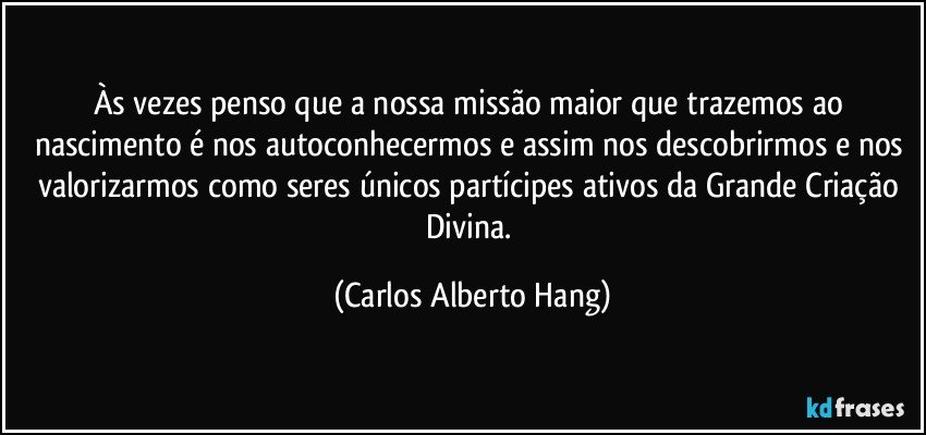 Às vezes penso que a nossa missão maior que trazemos ao nascimento é nos autoconhecermos e assim nos descobrirmos e nos valorizarmos como seres únicos partícipes ativos da Grande Criação Divina. (Carlos Alberto Hang)