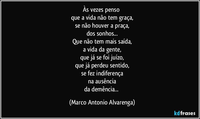 Às vezes penso 
que a vida não tem graça,
se não houver a praça,
dos sonhos...
Que não tem mais saída,
a vida da gente,
que já se foi juízo,
que já perdeu sentido,
se fez indiferença
na ausência
da demência... (Marco Antonio Alvarenga)