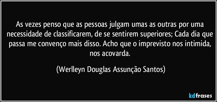 As vezes penso que as pessoas julgam umas as outras por uma necessidade de classificarem, de se sentirem superiores; Cada dia que passa me convenço mais disso. Acho que o imprevisto nos intimida, nos acovarda. (Werlleyn Douglas Assunção Santos)