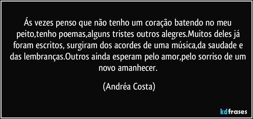 Ás vezes penso que não tenho um coração batendo no meu peito,tenho poemas,alguns tristes outros alegres.Muitos deles já foram escritos, surgiram dos acordes de uma música,da saudade e das lembranças.Outros ainda esperam pelo amor,pelo sorriso de um novo amanhecer. (Andréa Costa)