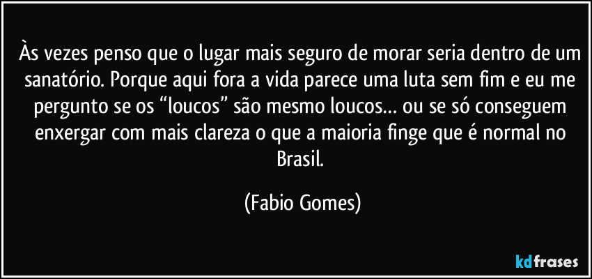 Às vezes penso que o lugar mais seguro de morar seria dentro de um sanatório. Porque aqui fora a vida parece uma luta sem fim e eu me pergunto se os “loucos” são mesmo loucos… ou se só conseguem enxergar com mais clareza o que a maioria finge que é normal no Brasil. (Fabio Gomes)