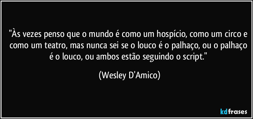 "Às vezes penso que o mundo é como um hospício, como um circo e como um teatro, mas nunca sei se o louco é o palhaço, ou o palhaço é o louco, ou ambos estão seguindo o script." (Wesley D'Amico)