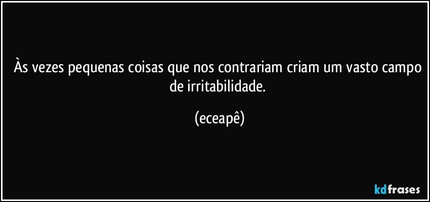 Às vezes pequenas coisas que nos contrariam criam um vasto campo de irritabilidade. (eceapê)