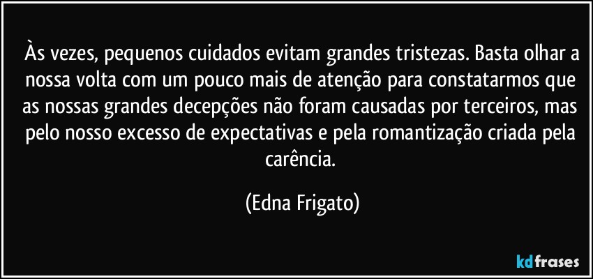 ⁠Às vezes, pequenos cuidados evitam grandes tristezas. Basta olhar a nossa volta com um pouco mais de atenção para constatarmos que as nossas grandes decepções não foram causadas por terceiros, mas pelo nosso excesso de expectativas e pela romantização criada pela carência. (Edna Frigato)