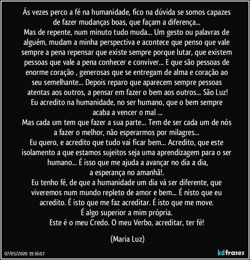 Ás vezes perco a fé na humanidade, fico na dúvida se somos capazes de fazer mudanças boas, que façam a diferença... 
Mas de repente, num minuto tudo muda... Um gesto ou palavras de alguém, mudam a minha perspectiva e acontece  que penso que vale sempre a pena repensar que existe sempre porque lutar, que existem pessoas que vale a pena conhecer e conviver...  E que são pessoas de enorme coração , generosas que se entregam de alma e coração ao seu semelhante... Depois reparo que aparecem sempre pessoas atentas aos outros, a pensar em fazer o bem aos outros... São Luz!
Eu acredito na humanidade, no ser humano, que o bem sempre acaba a vencer o mal ...
Mas cada um tem que fazer a sua parte... Tem de ser cada um de nós a fazer o melhor, não esperarmos por milagres... 
Eu quero, e acredito que tudo vai ficar bem... Acredito, que este isolamento a que estamos sujeitos seja uma aprendizagem para o ser humano... É isso que me ajuda a avançar no dia a dia,
a esperança no amanhã!. 
Eu tenho fé, de que a humanidade um dia vá ser diferente, que  viveremos num mundo repleto de amor e bem... É nisto que eu acredito. É isto que me faz acreditar. É isto que me move. 
É algo superior a mim própria. 
Este é o meu Credo. O meu Verbo, acreditar, ter fé! (Maria Luz)