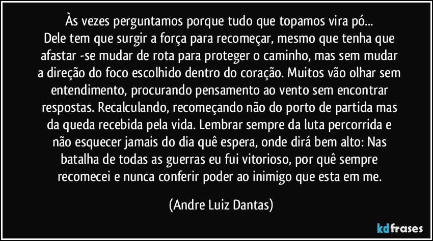 Às vezes perguntamos porque tudo que topamos vira pó... 
Dele tem que surgir a força para recomeçar, mesmo que tenha que afastar -se mudar de rota para proteger o caminho, mas sem mudar a direção do foco escolhido dentro do coração. Muitos vão olhar sem entendimento, procurando pensamento ao vento sem encontrar respostas. Recalculando, recomeçando não do porto de partida mas da queda recebida pela vida. Lembrar sempre da luta percorrida e não esquecer jamais do dia quê espera, onde dirá bem alto: Nas batalha de todas as guerras eu fui vitorioso, por quê sempre recomecei e nunca conferir poder ao inimigo que esta em me. (Andre Luiz Dantas)