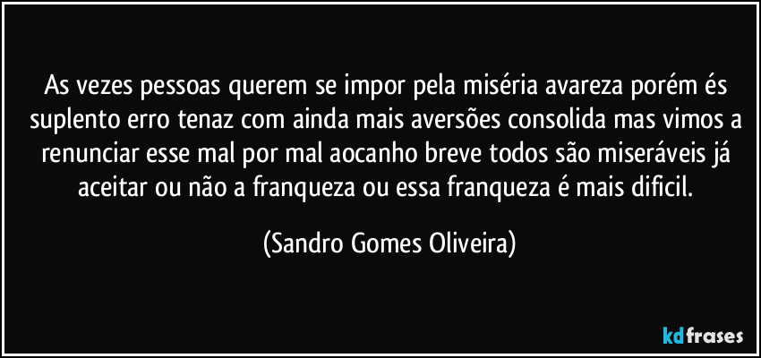 As vezes pessoas querem se impor pela miséria avareza porém és suplento erro tenaz com ainda mais aversões consolida mas vimos a renunciar esse mal por mal aocanho breve todos são miseráveis já aceitar ou não a franqueza ou essa franqueza é mais dificil. (Sandro Gomes Oliveira)