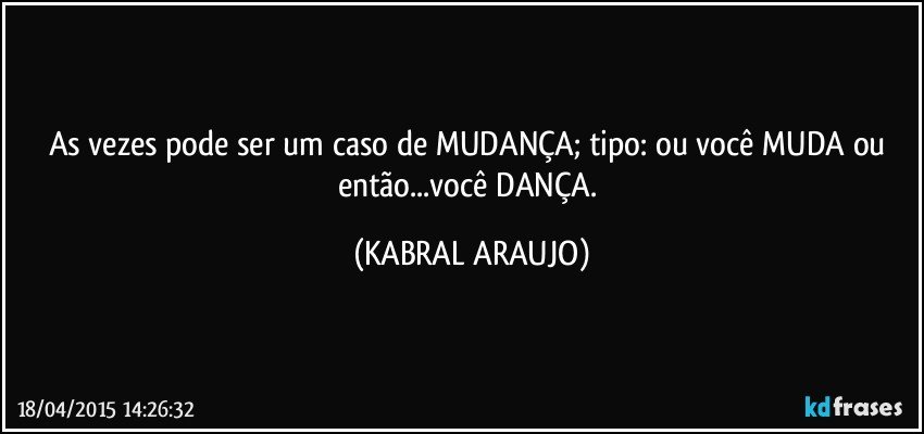 As vezes pode ser um caso de MUDANÇA; tipo: ou você MUDA ou então...você DANÇA. (KABRAL ARAUJO)