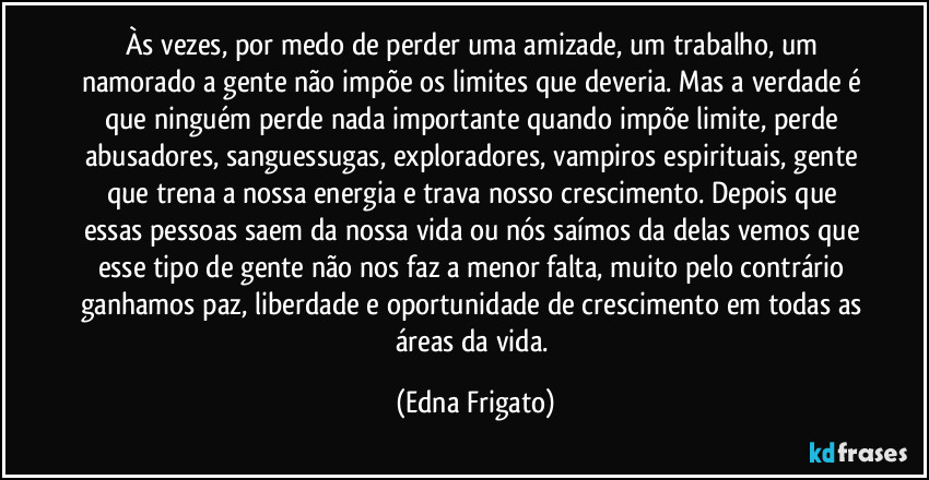 Às vezes, por medo de perder uma amizade, um trabalho, um namorado a gente não impõe os limites que deveria. Mas a verdade é que ninguém perde nada importante quando impõe limite, perde abusadores, sanguessugas, exploradores, vampiros espirituais, gente que trena a nossa energia e trava nosso crescimento. Depois que essas pessoas saem da nossa vida ou nós saímos da delas vemos que esse tipo de gente não nos faz a menor falta, muito pelo contrário ganhamos paz, liberdade e oportunidade de crescimento em todas as áreas da vida. (Edna Frigato)