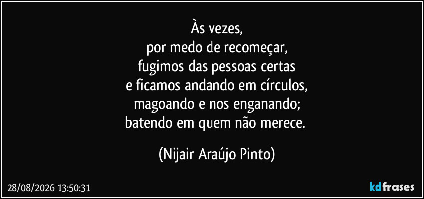 Às vezes,
por medo de recomeçar,
fugimos das pessoas certas
e ficamos andando em círculos,
magoando e nos enganando;
batendo em quem não merece. (Nijair Araújo Pinto)