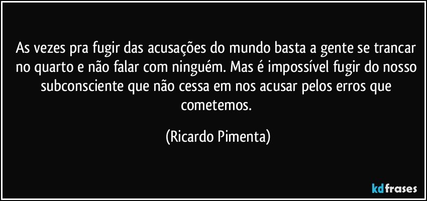 As vezes pra fugir das acusações do mundo basta a gente se trancar no quarto e não falar com ninguém. Mas é impossível fugir do nosso subconsciente que não cessa em nos acusar pelos erros que cometemos. (Ricardo Pimenta)