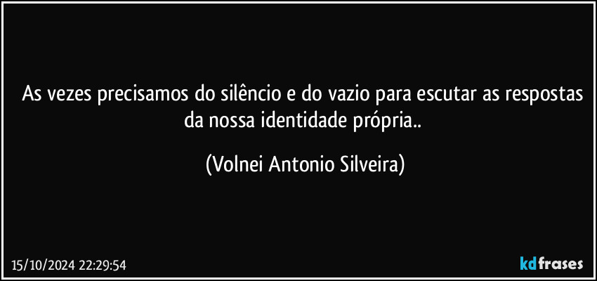 As vezes precisamos do silêncio e do vazio para escutar as respostas da nossa identidade própria.. (Volnei Antonio Silveira)