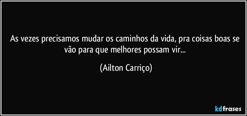 As vezes precisamos mudar os caminhos da vida, pra coisas boas se vão para que melhores possam vir... (Ailton Carriço)