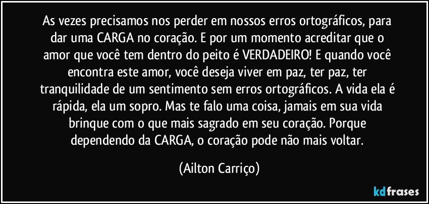 As vezes precisamos nos perder em nossos erros ortográficos, para dar uma CARGA no coração. E por um momento acreditar que o amor que você tem dentro do peito é VERDADEIRO! E quando você encontra este amor, você deseja viver em paz, ter paz, ter tranquilidade de um sentimento sem erros ortográficos. A vida ela é rápida, ela um sopro. Mas te falo uma coisa, jamais em sua vida brinque com o que mais sagrado em seu coração. Porque dependendo da CARGA, o coração pode não mais voltar. (Ailton Carriço)