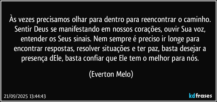 Às vezes precisamos olhar para dentro para reencontrar o caminho. Sentir Deus se manifestando em nossos corações, ouvir Sua voz, entender os Seus sinais. Nem sempre é preciso ir longe para encontrar respostas, resolver situações e ter paz, basta desejar a presença dEle, basta confiar que Ele tem o melhor para nós. (Everton Melo)