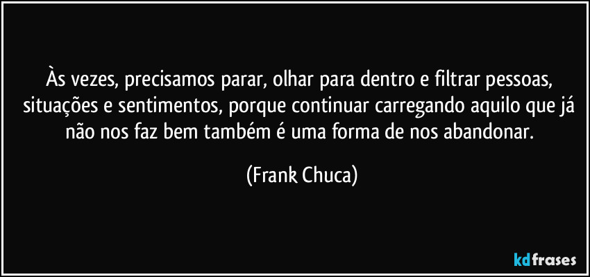 Às vezes, precisamos parar, olhar para dentro e filtrar pessoas, situações e sentimentos, porque continuar carregando aquilo que já não nos faz bem também é uma forma de nos abandonar. (Frank Chuca)