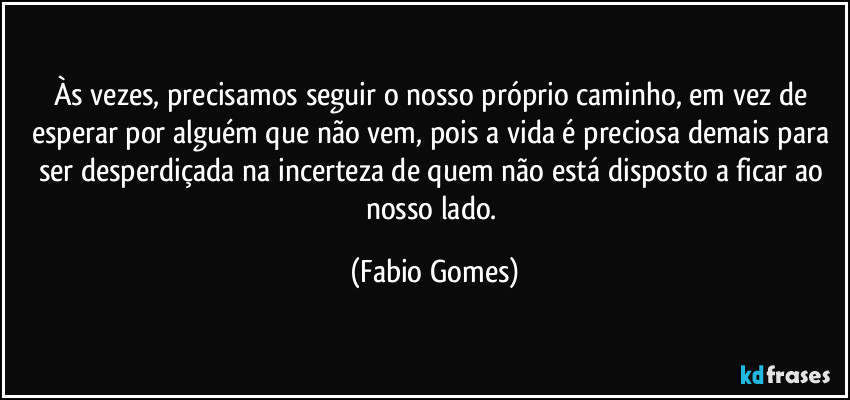 Às vezes, precisamos seguir o nosso próprio caminho, em vez de esperar por alguém que não vem, pois a vida é preciosa demais para ser desperdiçada na incerteza de quem não está disposto a ficar ao nosso lado. (Fabio Gomes)