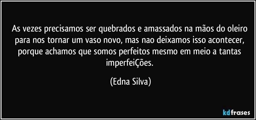 As vezes precisamos ser quebrados e amassados na mãos do oleiro para nos tornar um vaso novo, mas nao deixamos isso acontecer, porque achamos que somos perfeitos mesmo em meio a tantas imperfeiÇões. (Edna Silva)