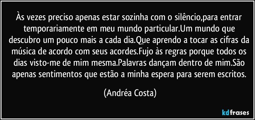 Às vezes preciso apenas estar sozinha com o silêncio,para entrar temporariamente em meu mundo particular.Um mundo que descubro um pouco mais a cada dia.Que aprendo a tocar as cifras da música de acordo com seus acordes.Fujo às regras porque todos os dias visto-me de mim mesma.Palavras dançam dentro de mim.São apenas sentimentos que estão a minha espera para serem escritos. (Andréa Costa)