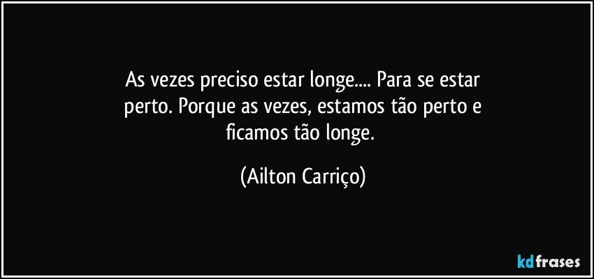 As vezes preciso estar longe... Para se estar
 perto. Porque as vezes, estamos tão perto e 
ficamos tão longe. (Ailton Carriço)