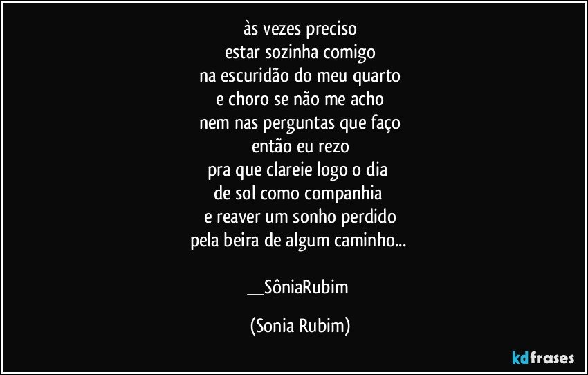 às vezes preciso
estar sozinha comigo
na escuridão do meu quarto
e choro se não me acho
nem nas perguntas que faço
então eu rezo
pra que clareie logo o dia 
de sol como companhia 
e reaver um sonho perdido
pela beira de algum caminho... 

__SôniaRubim (Sonia Rubim)