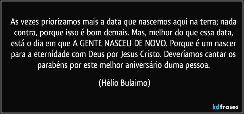 As vezes priorizamos mais a data que nascemos aqui na terra; nada contra, porque isso é bom demais. Mas, melhor do que essa data, está o dia em que A GENTE NASCEU DE NOVO. Porque é um nascer para a eternidade com Deus por Jesus Cristo. Deveríamos cantar os parabéns por este melhor aniversário duma pessoa. (Hélio Bulaimo)