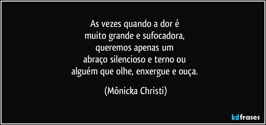 As vezes quando a dor é 
muito grande e sufocadora, 
queremos apenas um 
abraço silencioso e terno ou 
alguém que olhe, enxergue e ouça. (Mônicka Christi)