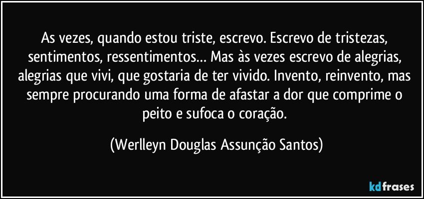 As vezes, quando estou triste, escrevo. Escrevo de tristezas, sentimentos, ressentimentos… Mas às vezes escrevo de alegrias, alegrias que vivi, que gostaria de ter vivido. Invento, reinvento, mas sempre procurando uma forma de afastar a dor que comprime o peito e sufoca o coração. (Werlleyn Douglas Assunção Santos)