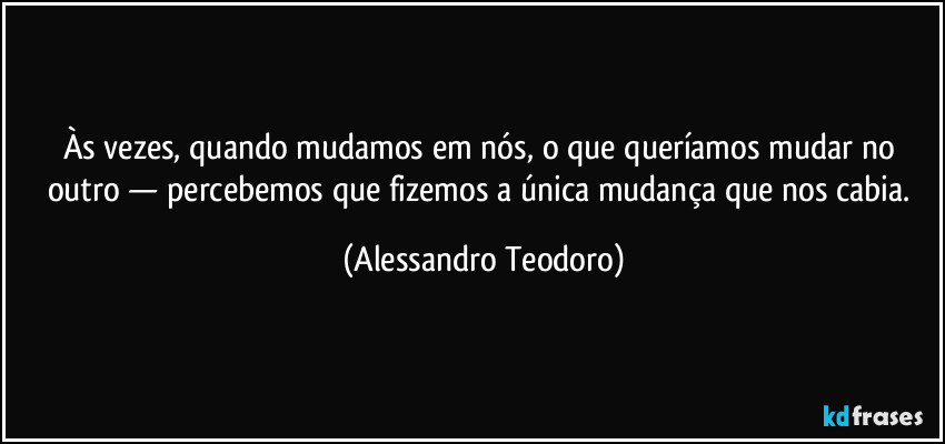 Às vezes, quando mudamos em nós, o que queríamos mudar no outro — percebemos que fizemos a única mudança que nos cabia. (Alessandro Teodoro)
