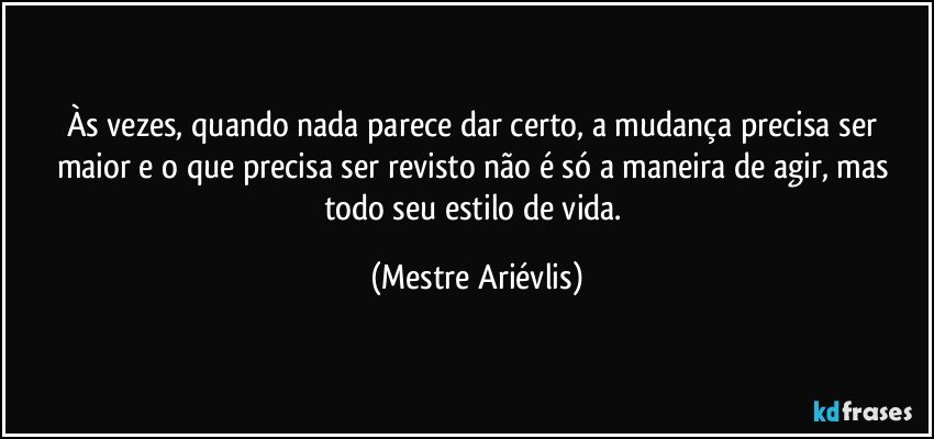 Às vezes, quando nada parece dar certo, a mudança precisa ser maior e o que precisa ser revisto não é só a maneira de agir, mas todo seu estilo de vida. (Mestre Ariévlis)