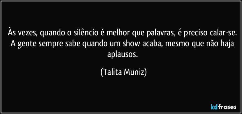 Às vezes, quando o silêncio é melhor que palavras, é preciso calar-se. A gente sempre sabe quando um show acaba, mesmo que não haja aplausos. (Talita Muniz)