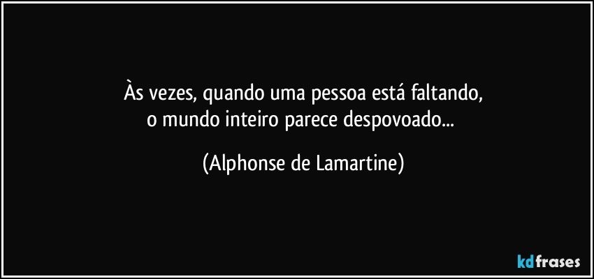 Às vezes, quando uma pessoa está faltando,
o mundo inteiro parece despovoado... (Alphonse de Lamartine)